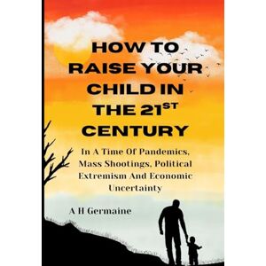 Germaine, A. H. HOW TO RAISE YOUR CHILD IN THE 21st CENTURY: In a Time Of Pandemics, Mass Shootings, Political Extremism And Economic Uncertainty Germaine, A. H. HOW TO RAISE YOUR CHILD IN THE 21st CENTURY: In a Time Of Pandemics, Mass Shootings, Political Extremism And Economic Uncertainty