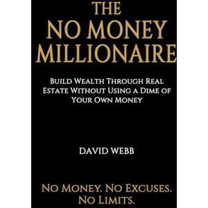 Webb, David The No Money Millionaire: Build Wealth Through Real Estate Without Using a Dime of Your Own Money Webb, David The No Money Millionaire: Build Wealth Through Real Estate Without Using a Dime of Your Own Money