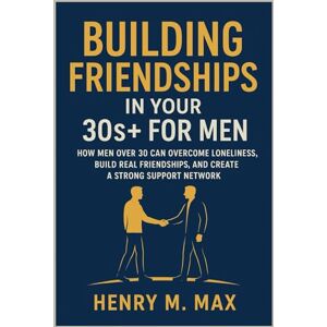M. Max, Henry Building Friendships in Your 30s+ for Men: How Men Over 30 Can Overcome Loneliness, Build Real Friendships, and Create a Strong Support Network M. Max, Henry Building Friendships in Your 30s+ for Men: How Men Over 30 Can Overcome Loneliness, Build Real Friendships, and Create a Strong Support Network