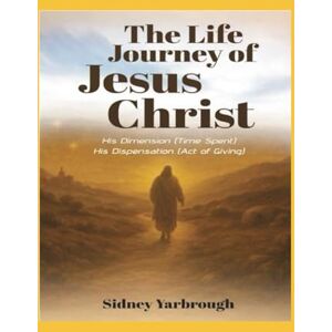 Yarbrough, Sidney The Life Journey of Jesus Christ: His Dimension (Time Spent) His Dispensation (Act of Giving) Yarbrough, Sidney The Life Journey of Jesus Christ: His Dimension (Time Spent) His Dispensation (Act of Giving)