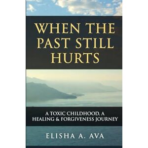 Ava, Elisha A. WHEN THE PAST STILL HURTS A TOXIC CHILDHOOD: A HEALING & FORGIVENESS JOURNEY Ava, Elisha A. WHEN THE PAST STILL HURTS A TOXIC CHILDHOOD: A HEALING & FORGIVENESS JOURNEY
