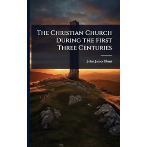 Blunt, John James The Christian Church During the First Three Centuries Blunt, John James The Christian Church During the First Three Centuries