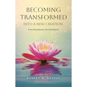 Baynes, Robert M. Becoming Transformed Into a New Creation: From Remembrance Into Embodiment Baynes, Robert M. Becoming Transformed Into a New Creation: From Remembrance Into Embodiment