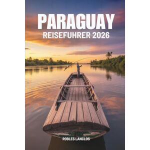 Lanclos, Robles PARAGUAY REISEFÜHRER 2026: Entdecken Sie Südamerikas verborgenes Juwel Lanclos, Robles PARAGUAY REISEFÜHRER 2026: Entdecken Sie Südamerikas verborgenes Juwel