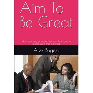 Bugeja, Dr Alex Aim To Be Great: How setting your sights high can lead you to unlock your true potential Bugeja, Dr Alex Aim To Be Great: How setting your sights high can lead you to unlock your true potential