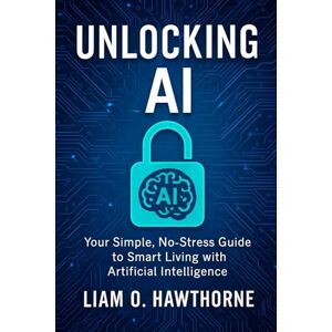 Hawthorne, Liam O Unlocking AI: Your Simple, No-Stress Guide to Smart Living with Artificial Intelligence Hawthorne, Liam O Unlocking AI: Your Simple, No-Stress Guide to Smart Living with Artificial Intelligence