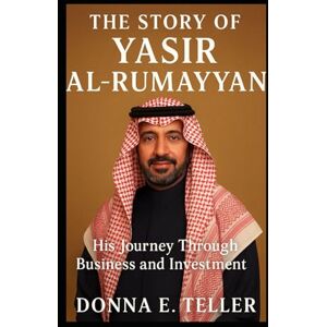 E. Teller, Donna THE STORY OF YASIR AL RUMAYYAN: His Journey Through Business and Investment E. Teller, Donna THE STORY OF YASIR AL RUMAYYAN: His Journey Through Business and Investment