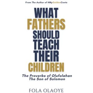 OLAOYE, FOLA WHAT FATHERS SHOULD TEACH THEIR CHILDREN: The Proverbs of Olufolahan The Son of Solomon OLAOYE, FOLA WHAT FATHERS SHOULD TEACH THEIR CHILDREN: The Proverbs of Olufolahan The Son of Solomon
