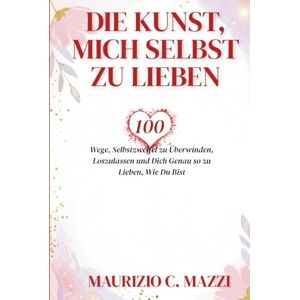 C. Mazzi, Maurizio Die Kunst, Mich Selbst zu Lieben: 100 Wege, Selbstzweifel zu Überwinden, Loszulassen und Dich Genau so zu Lieben, Wie Du Bist C. Mazzi, Maurizio Die Kunst, Mich Selbst zu Lieben: 100 Wege, Selbstzweifel zu Überwinden, Loszulassen und Dich Genau so zu Lieben, Wie Du Bist