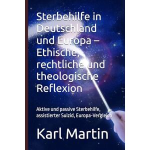 Martin, Karl Sterbehilfe in Deutschland und Europa – Ethische, rechtliche und theologische Reflexion: Aktive und passive Sterbehilfe, assistierter Suizid, Europa-Vergleich Martin, Karl Sterbehilfe in Deutschland und Europa – Ethische, rechtliche und theologische Reflexion: Aktive und passive Sterbehilfe, assistierter Suizid, Europa-Vergleich
