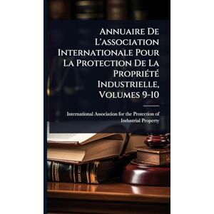Annuaire De L'association Internationale Pour La Protection De La PropriÃ(c)tÃ(c) Industrielle, Volumes 9-10 Annuaire De L'association Internationale Pour La Protection De La PropriÃ(c)tÃ(c) Industrielle, Volumes 9-10