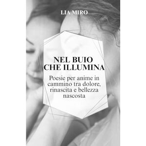 Miro, Lia Nel Buio Che Illumina: Poesie Per Anime In Cammino Tra Dolore, Rinascita e Bellezza Nascosta Miro, Lia Nel Buio Che Illumina: Poesie Per Anime In Cammino Tra Dolore, Rinascita e Bellezza Nascosta