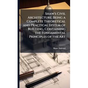 Shaw, Edward Shaw's Civil Architecture; Being a Complete Theoretical and Practical System of Building, Containing the Fundamental Principles of the Art Shaw, Edward Shaw's Civil Architecture; Being a Complete Theoretical and Practical System of Building, Containing the Fundamental Principles of the Art
