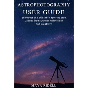 RIDELL, MAYA Astrophotography User Guide: Techniques and Skills for Capturing Stars, Galaxies, and the Universe with Precision and Creativity RIDELL, MAYA Astrophotography User Guide: Techniques and Skills for Capturing Stars, Galaxies, and the Universe with Precision and Creativity