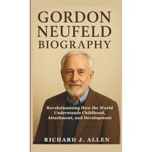 J. Allen, Richard GORDON NEUFELD BIOGRAPHY: Revolutionising How the World Understands Childhood, Attachment, and Development J. Allen, Richard GORDON NEUFELD BIOGRAPHY: Revolutionising How the World Understands Childhood, Attachment, and Development