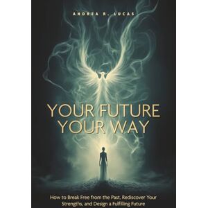 Lucas, Andrea R. YOUR FUTURE, YOUR WAY: How to Break Free from the Past, Rediscover Your Strengths, and Design a Fulfilling Future Lucas, Andrea R. YOUR FUTURE, YOUR WAY: How to Break Free from the Past, Rediscover Your Strengths, and Design a Fulfilling Future