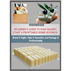 SHINE, ADAM BEGINNER’S GUIDE TO SOAP MAKING: START A PROFITABLE HOME BUSINESS: Brand It Right, Make It Beautiful, and Package It Professionally SHINE, ADAM BEGINNER’S GUIDE TO SOAP MAKING: START A PROFITABLE HOME BUSINESS: Brand It Right, Make It Beautiful, and Package It Professionally