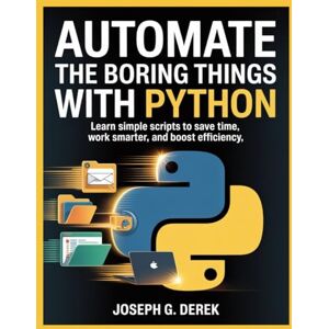 G. Derek, Joseph Automate The Boring Things With Python: Learn Simple Scripts to Save Time, Work Smarter, and Boost Efficiency G. Derek, Joseph Automate The Boring Things With Python: Learn Simple Scripts to Save Time, Work Smarter, and Boost Efficiency