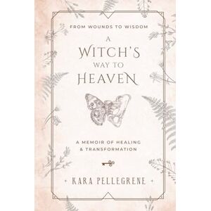 Pellegrene, Kara A Witch's Way to Heaven: From Wounds to Wisdom A Memoir of Healing & Transformation Pellegrene, Kara A Witch's Way to Heaven: From Wounds to Wisdom A Memoir of Healing & Transformation