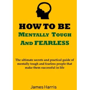 Harris, James HOW TO BE MENTALLY TOUGH AND FEARLESS: The ultimate secrets and practical guide of mentally tough and fearless people that makes them successful in life Harris, James HOW TO BE MENTALLY TOUGH AND FEARLESS: The ultimate secrets and practical guide of mentally tough and fearless people that makes them successful in life