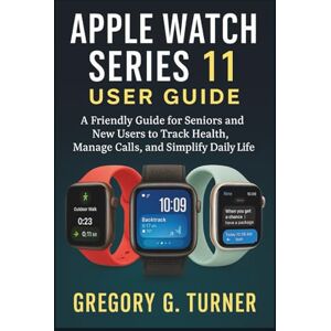 Turner, Gregory G. APPLE WATCH SERIES 11 USER GUIDE: A Friendly Guide for Seniors and New Users to Track Health, Manage Calls, and Simplify Daily Life Turner, Gregory G. APPLE WATCH SERIES 11 USER GUIDE: A Friendly Guide for Seniors and New Users to Track Health, Manage Calls, and Simplify Daily Life