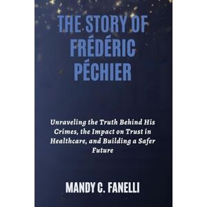 Fanelli, Mandy C. THE STORY OF FRÉDÉRIC PÉCHIER: Unraveling the Truth Behind His Crimes, the Impact on Trust in Healthcare, and Building a Safer Future Fanelli, Mandy C. THE STORY OF FRÉDÉRIC PÉCHIER: Unraveling the Truth Behind His Crimes, the Impact on Trust in Healthcare, and Building a Safer Future