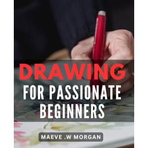 W Morgan, Maeve . Drawing For Passionate Beginners: Unleash Your Creativity with Easy-to-Follow Techniques Perfect for Art Lovers and Aspiring Artists Alike W Morgan, Maeve . Drawing For Passionate Beginners: Unleash Your Creativity with Easy-to-Follow Techniques Perfect for Art Lovers and Aspiring Artists Alike
