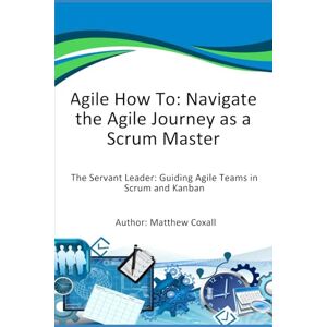 Coxall, Mr Matthew Agile How To: Navigate the Agile Journey as a Scrum Master: The Servant Leader: Guiding Agile Teams in Scrum and Kanban Coxall, Mr Matthew Agile How To: Navigate the Agile Journey as a Scrum Master: The Servant Leader: Guiding Agile Teams in Scrum and Kanban