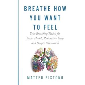 Pistono, Matteo Breathe How You Want to Feel: Your Breathing Tool Kit for Better Health, Restorative Sleep, and Deeper Connection Pistono, Matteo Breathe How You Want to Feel: Your Breathing Tool Kit for Better Health, Restorative Sleep, and Deeper Connection