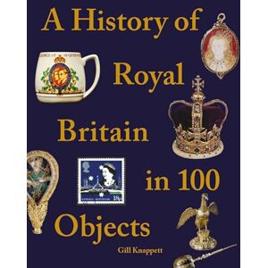 Knappett, Gill A History of Royal Britain in 100 Objects Knappett, Gill A History of Royal Britain in 100 Objects