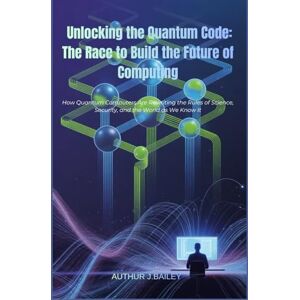 J.BAILEY, ARTHUR Unlocking the Quantum Code: The Race to Build the Future of Computing: How Quantum Computers Are Rewriting the Rules of Science, Security, and the World as We Know It J.BAILEY, ARTHUR Unlocking the Quantum Code: The Race to Build the Future of Computing: How Quantum Computers Are Rewriting the Rules of Science, Security, and the World as We Know It