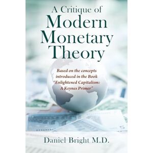 Bright M D, Daniel A Critique of Modern Monetary Theory: Based on the concepts introduced in the Book "Enlightened Capitalism: A Keynes Primer Bright M D, Daniel A Critique of Modern Monetary Theory: Based on the concepts introduced in the Book "Enlightened Capitalism: A Keynes Primer