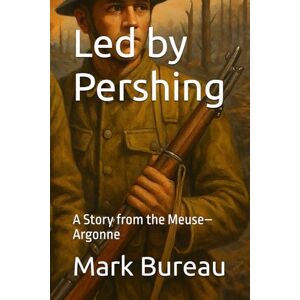 Bureau, Mark Led by Pershing: A Story from the Meuse–Argonne Bureau, Mark Led by Pershing: A Story from the Meuse–Argonne