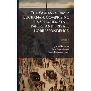 Buchanan, James 1791-1868 The Works of James Buchanan, Comprising His Speeches, State Papers, and Private Correspondence; Buchanan, James 1791-1868 The Works of James Buchanan, Comprising His Speeches, State Papers, and Private Correspondence;