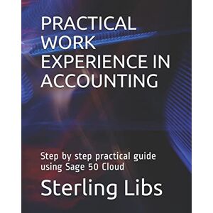 Libs FCCA, Sterling PRACTICAL WORK EXPERIENCE IN ACCOUNTING: Step by step practical guide using Sage 50 cloud Libs FCCA, Sterling PRACTICAL WORK EXPERIENCE IN ACCOUNTING: Step by step practical guide using Sage 50 cloud