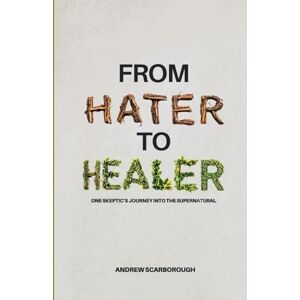 Scarborough, Andrew From Hater to Healer: One Skeptic’s Journey Into the Supernatural Scarborough, Andrew From Hater to Healer: One Skeptic’s Journey Into the Supernatural
