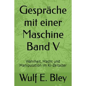 Bley, Wulf E. Gespräche mit einer Maschine Band V: Wahrheit, Macht und Manipulation im KI-Zeitalter Bley, Wulf E. Gespräche mit einer Maschine Band V: Wahrheit, Macht und Manipulation im KI-Zeitalter