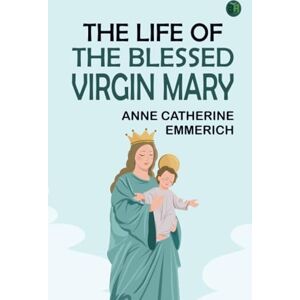 Anne Catherine Emmerich The Life of the Blessed Virgin Mary Anne Catherine Emmerich The Life of the Blessed Virgin Mary