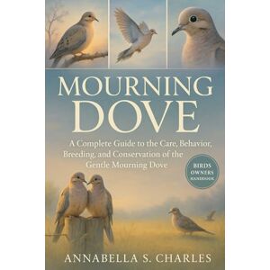 S. CHARLES, ANNABELLA MOURNING DOVE: A Complete Guide to the Care, Behavior, Breeding, and Conservation of the Gentle Morning Dove S. CHARLES, ANNABELLA MOURNING DOVE: A Complete Guide to the Care, Behavior, Breeding, and Conservation of the Gentle Morning Dove