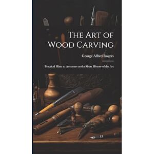 Rogers, George Alfred The art of Wood Carving: Practical Hints to Amateurs and a Short History of the Art Rogers, George Alfred The art of Wood Carving: Practical Hints to Amateurs and a Short History of the Art