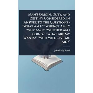 Beard, John Relly Man's Origin, Duty, and Destiny Considered, in Answer to the Questions "What Am I?" "Whence Am I?" "Why Am I?" "Whither Am I Going?" "What Are My Wants?" "Who Will Give Me Aid? Beard, John Relly Man's Origin, Duty, and Destiny Considered, in Answer to the Questions "What Am I?" "Whence Am I?" "Why Am I?" "Whither Am I Going?" "What Are My Wants?" "Who Will Give Me Aid?
