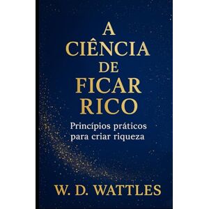 D. Wattles, Wallace A Ciência de Ficar Rico: Princípios práticos para criar riqueza (As Leis do Sucesso) D. Wattles, Wallace A Ciência de Ficar Rico: Princípios práticos para criar riqueza (As Leis do Sucesso)