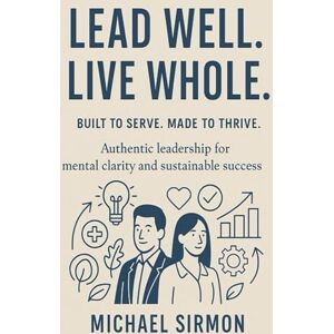 Sirmon, Michael Lead Well. Live Whole.: Authentic Leadership for Mental Clarity and Sustainable Success Sirmon, Michael Lead Well. Live Whole.: Authentic Leadership for Mental Clarity and Sustainable Success