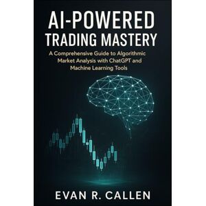 R. Callen, Evan AI-POWERED TRADING MASTERY: A COMPREHENSIVE GUIDE TO ALGORITHMIC MARKET ANALYSIS WITH CHATGPT AND MACHINE LEARNING TOOLS R. Callen, Evan AI-POWERED TRADING MASTERY: A COMPREHENSIVE GUIDE TO ALGORITHMIC MARKET ANALYSIS WITH CHATGPT AND MACHINE LEARNING TOOLS