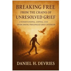 H. Devries, Daniel Breaking Free From the Chains of Unresolved Grief: Understanding, Coping, and Overcoming Prolonged Grief Disorder H. Devries, Daniel Breaking Free From the Chains of Unresolved Grief: Understanding, Coping, and Overcoming Prolonged Grief Disorder