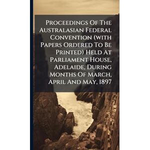 Anonymous Proceedings Of The Australasian Federal Convention (with Papers Ordered To Be Printed) Held At Parliament House, Adelaide, During Months Of March, April And May, 1897 Anonymous Proceedings Of The Australasian Federal Convention (with Papers Ordered To Be Printed) Held At Parliament House, Adelaide, During Months Of March, April And May, 1897