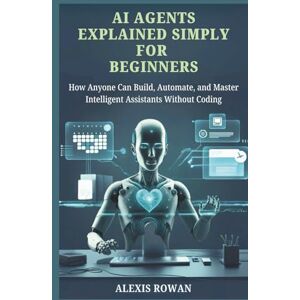 Rowan, Alexis AI Agents Explained Simply for Beginners: How Anyone Can Build, Automate, and Master Intelligent Assistants Without Coding Rowan, Alexis AI Agents Explained Simply for Beginners: How Anyone Can Build, Automate, and Master Intelligent Assistants Without Coding