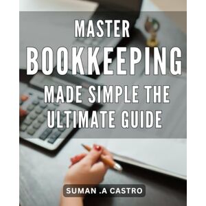 .A Castro, Suman Master Bookkeeping Made Simple: The Ultimate Guide: Effortlessly Manage Your Finances: Perfect Your Bookkeeping Skills with Step-by-Step Guidance. .A Castro, Suman Master Bookkeeping Made Simple: The Ultimate Guide: Effortlessly Manage Your Finances: Perfect Your Bookkeeping Skills with Step-by-Step Guidance.