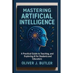 Butler, Oliver J. Mastering Artificial Intelligence: A Practical Guide to Teaching, Learning, and Exploring AI for Students and Educators Butler, Oliver J. Mastering Artificial Intelligence: A Practical Guide to Teaching, Learning, and Exploring AI for Students and Educators
