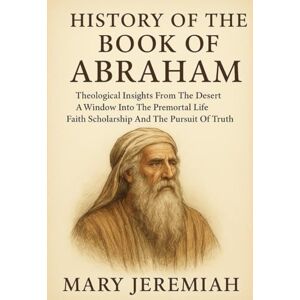 Jeremiah, Mary HISTORY OF THE BOOK OF ABRAHAM:: Theological Insights From The Desert A Window Into The Premortal Life Faith Scholarship And The Pursuit Of Truth Jeremiah, Mary HISTORY OF THE BOOK OF ABRAHAM:: Theological Insights From The Desert A Window Into The Premortal Life Faith Scholarship And The Pursuit Of Truth